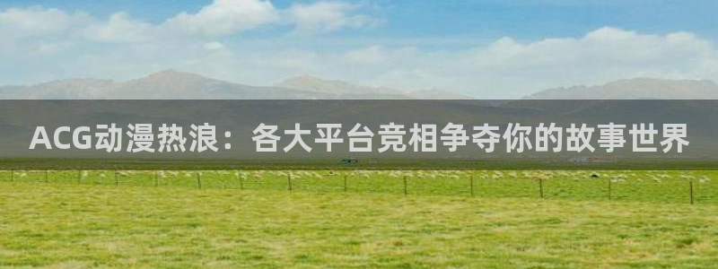 age专注动漫的门户网站：ACG动漫热浪：各大平台竞相争夺你的故事世界