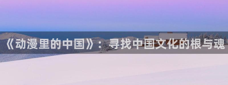 age动漫樱花：《动漫里的中国》：寻找中国文化的根与魂